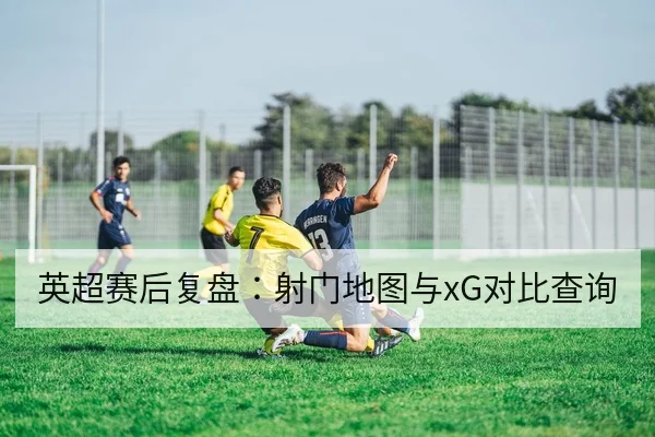英超赛后复盘：射门地图与xG对比查询